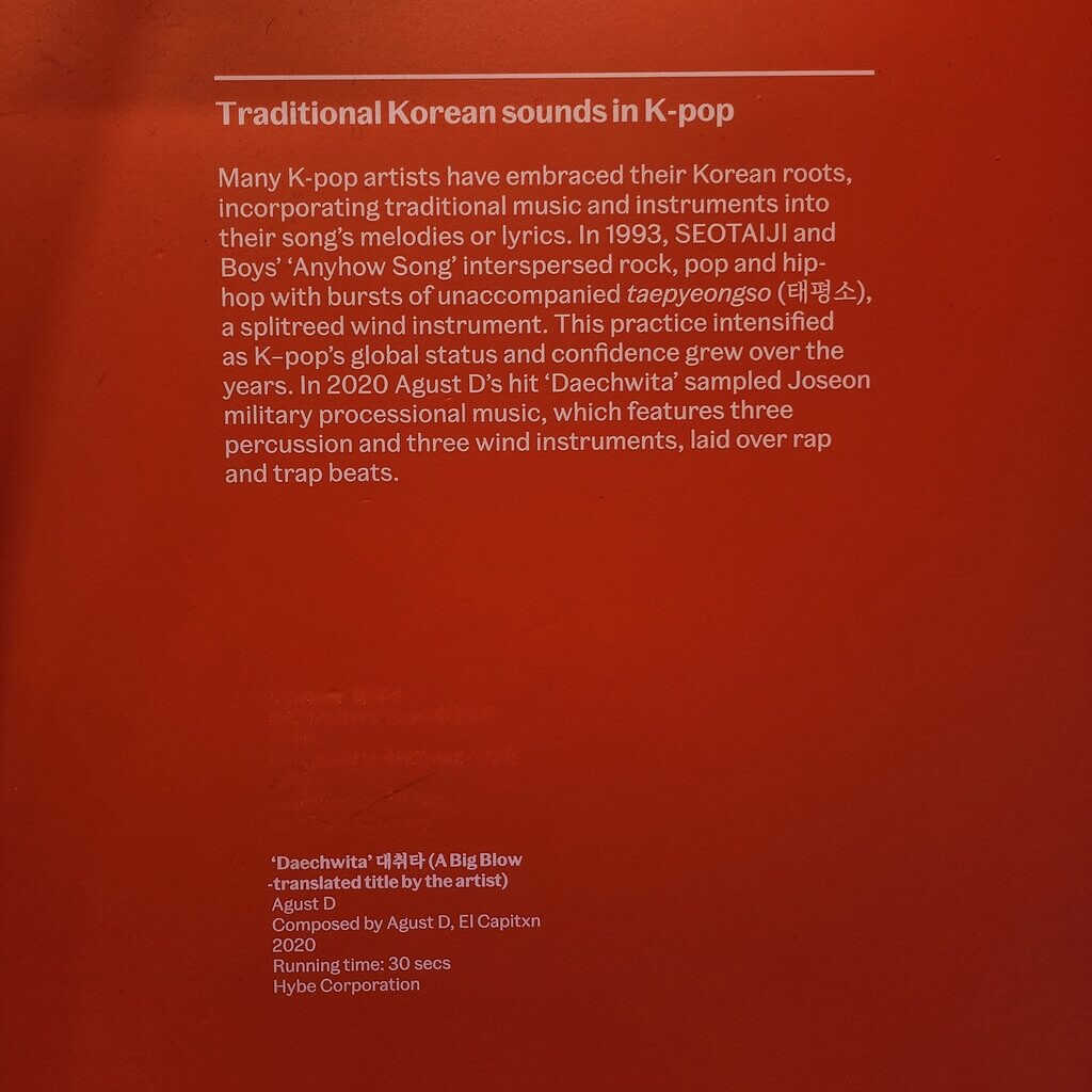 Traditional Korean sounds in K-pop. Many K-pop artists have embraced their Korean roots, incorporating traditional music and instruments into their song's melodies or lyrics. In 1993, SEOTAIJI and Boys' 'Anyhow Song' interspersed rock, pop, and hip-hop with bursts of unaccompanied taepyeongso (태평소), a splitreed wind instrument. This practice intensified as K-pop's global status and confidence grew over the years. In 2020 Agust D's hit 'Daechwita' sampled Joseon military processional music, which features three percussion and three wind instruments, laid over rap and trap beats.

'Daechwita' 대취타 (A Big Blow - translated title by the artist)
Agust D
Composed by Agust D, El Capitxn
2020
Running time: 30 secs
Hybe Corporation